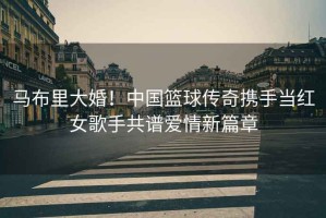 馬布里大婚！中國籃球傳奇攜手當紅女歌手共譜愛(ài)情新篇章