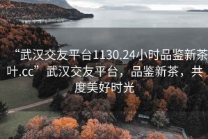 “武漢交友平臺1130.24小時(shí)品鑒新茶葉.cc”武漢交友平臺，品鑒新茶，共度美好時(shí)光