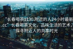 “長(cháng)春喝茶1130.附近的人24小時(shí)最新.cc”長(cháng)春喝茶文化，品味生活的藝術(shù)，探尋附近人的共享時(shí)光