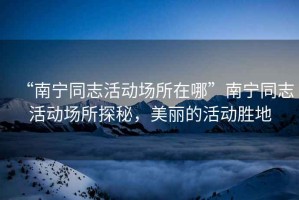 “南寧同志活動(dòng)場(chǎng)所在哪”南寧同志活動(dòng)場(chǎng)所探秘，美麗的活動(dòng)勝地