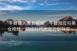 “牛鞭揰入美女視頻”牛鞭效應與美女視頻，網(wǎng)絡(luò )時(shí)代的雙刃劍效應
