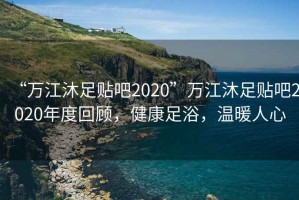 “萬(wàn)江沐足貼吧2020”萬(wàn)江沐足貼吧2020年度回顧，健康足浴，溫暖人心