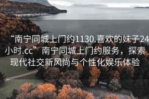 “南寧同城上門(mén)約1130.喜歡的妹子24小時(shí).cc”南寧同城上門(mén)約服務(wù)，探索現代社交新風(fēng)尚與個(gè)性化娛樂(lè )體驗