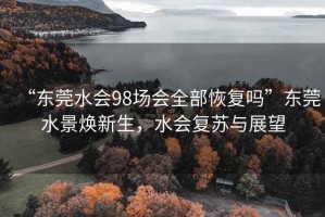 “東莞水會(huì )98場(chǎng)會(huì )全部恢復嗎”東莞水景煥新生，水會(huì )復蘇與展望