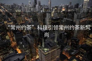 “常州約茶”科技引領(lǐng)常州約茶新風(fēng)尚