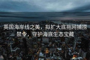 英國海岸線(xiàn)之美，擬擴大底拖網(wǎng)捕撈禁令，守護海底生態(tài)寶藏