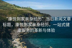 “康悅到家親身經(jīng)歷”當日新聞文章標題，康悅到家親身經(jīng)歷，一站式健康服務(wù)的革新與體驗