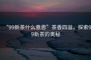 “99新茶什么意思”茶香四溢，探索99新茶的奧秘