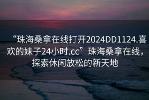 “珠海桑拿在線(xiàn)打開(kāi)2024DD1124.喜歡的妹子24小時(shí).cc”珠海桑拿在線(xiàn)，探索休閑放松的新天地