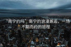 “南寧約嗎”南寧的浪漫邂逅，一場(chǎng)不期而約的旅程