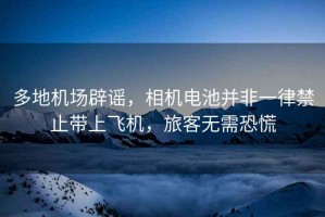 多地機場(chǎng)辟謠，相機電池并非一律禁止帶上飛機，旅客無(wú)需恐慌