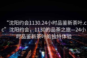 “沈陽(yáng)約會(huì )1130.24小時(shí)品鑒新茶葉.cc”沈陽(yáng)約會(huì )，1130的品茶之旅—24小時(shí)品鑒新茶葉的獨特體驗