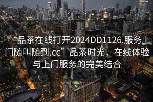 “品茶在線(xiàn)打開(kāi)2024DD1126.服務(wù)上門(mén)隨叫隨到.cc”品茶時(shí)光，在線(xiàn)體驗與上門(mén)服務(wù)的完美結合