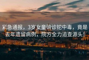緊急通報，3歲女童確診鉈中毒，竟是去年遺留病例，院方全力追查源頭！