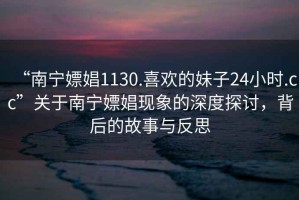 “南寧嫖娼1130.喜歡的妹子24小時(shí).cc”關(guān)于南寧嫖娼現象的深度探討，背后的故事與反思
