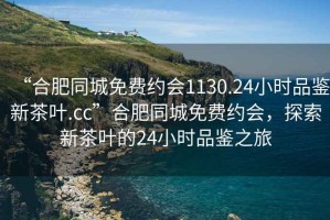 “合肥同城免費約會(huì )1130.24小時(shí)品鑒新茶葉.cc”合肥同城免費約會(huì )，探索新茶葉的24小時(shí)品鑒之旅