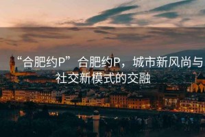 “合肥約P”合肥約P，城市新風(fēng)尚與社交新模式的交融