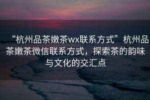 “杭州品茶嫩茶wx聯(lián)系方式”杭州品茶嫩茶微信聯(lián)系方式，探索茶的韻味與文化的交匯點(diǎn)