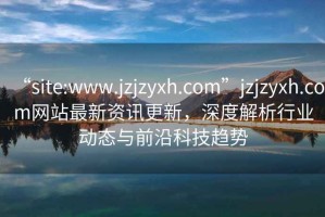 “site:www.jzjzyxh.com”jzjzyxh.com網(wǎng)站最新資訊更新，深度解析行業(yè)動(dòng)態(tài)與前沿科技趨勢