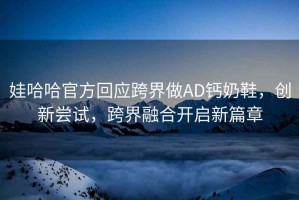 娃哈哈官方回應跨界做AD鈣奶鞋，創(chuàng  )新嘗試，跨界融合開(kāi)啟新篇章