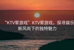“KTV葷游戲”KTV葷游戲，探尋娛樂(lè )新風(fēng)尚下的獨特魅力