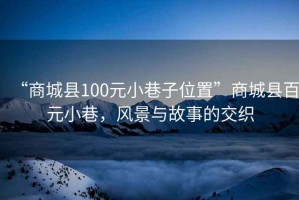 “商城縣100元小巷子位置”商城縣百元小巷，風(fēng)景與故事的交織