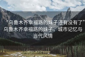 “烏魯木齊幸福路的妹子還有沒(méi)有了”烏魯木齊幸福路的妹子，城市記憶與當代風(fēng)情