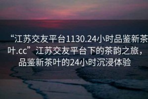 “江蘇交友平臺1130.24小時(shí)品鑒新茶葉.cc”江蘇交友平臺下的茶韻之旅，品鑒新茶葉的24小時(shí)沉浸體驗