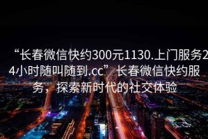 “長(cháng)春微信快約300元1130.上門(mén)服務(wù)24小時(shí)隨叫隨到.cc”長(cháng)春微信快約服務(wù)，探索新時(shí)代的社交體驗