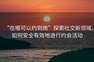 “在哪可以約到炮”探索社交新領(lǐng)域，如何安全有效地進(jìn)行約會(huì )活動(dòng)