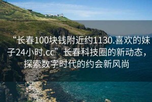 “長(cháng)春100塊錢(qián)附近約1130.喜歡的妹子24小時(shí).cc”長(cháng)春科技圈的新動(dòng)態(tài)，探索數字時(shí)代的約會(huì )新風(fēng)尚