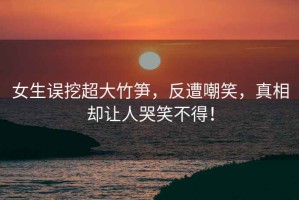 女生誤挖超大竹筍，反遭嘲笑，真相卻讓人哭笑不得！