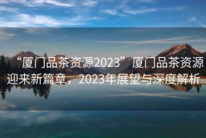 “廈門(mén)品茶資源2023”廈門(mén)品茶資源迎來(lái)新篇章，2023年展望與深度解析