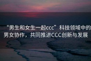 “男生和女生一起ccc”科技領(lǐng)域中的男女協(xié)作，共同推進(jìn)CCC創(chuàng  )新與發(fā)展