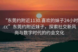 “東莞約附近1130.喜歡的妹子24小時(shí).cc”東莞約附近妹子，探索社交新風(fēng)尚與數字時(shí)代的約會(huì )文化