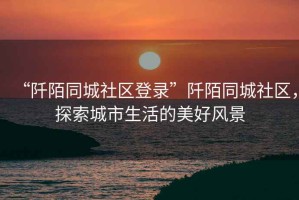 “阡陌同城社區登錄”阡陌同城社區，探索城市生活的美好風(fēng)景