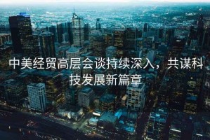 中美經(jīng)貿高層會(huì )談持續深入，共謀科技發(fā)展新篇章