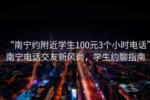 “南寧約附近學(xué)生100元3個(gè)小時(shí)電話(huà)”南寧電話(huà)交友新風(fēng)尚，學(xué)生約聊指南