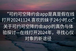 “可約可空降約會(huì )app是真是假在線(xiàn)打開(kāi)20241124.喜歡的妹子24小時(shí).cc”關(guān)于可約可空降約會(huì )app的真偽與體驗探討—在線(xiàn)打開(kāi)2024年，尋找心儀對象的新途徑