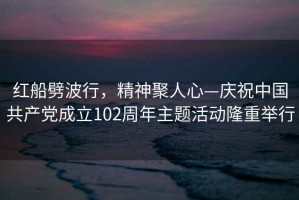 紅船劈波行，精神聚人心—慶祝中國共產(chǎn)黨成立102周年主題活動(dòng)隆重舉行