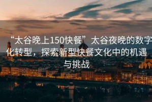 “太谷晚上150快餐”太谷夜晚的數字化轉型，探索新型快餐文化中的機遇與挑戰