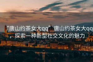 “唐山約茶女大qq”唐山約茶女大qq，探索一種新型社交文化的魅力
