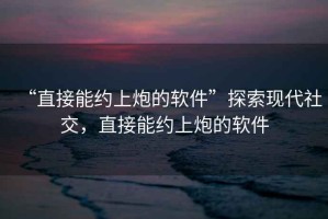 “直接能約上炮的軟件”探索現代社交，直接能約上炮的軟件
