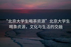 “北京大學(xué)生喝茶資源”北京大學(xué)生喝茶資源，文化與生活的交融