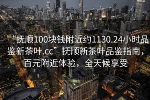 “撫順100塊錢(qián)附近約1130.24小時(shí)品鑒新茶葉.cc”撫順新茶葉品鑒指南，百元附近體驗，全天候享受