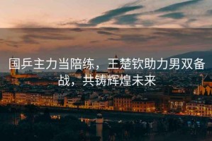 國乒主力當陪練，王楚欽助力男雙備戰，共鑄輝煌未來(lái)