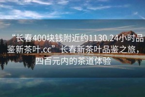 “長(cháng)春400塊錢(qián)附近約1130.24小時(shí)品鑒新茶葉.cc”長(cháng)春新茶葉品鑒之旅，四百元內的茶道體驗