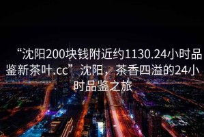 “沈陽(yáng)200塊錢(qián)附近約1130.24小時(shí)品鑒新茶葉.cc”沈陽(yáng)，茶香四溢的24小時(shí)品鑒之旅
