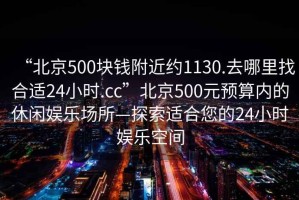“北京500塊錢(qián)附近約1130.去哪里找合適24小時(shí).cc”北京500元預算內的休閑娛樂(lè )場(chǎng)所—探索適合您的24小時(shí)娛樂(lè )空間