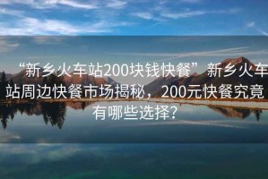“新鄉火車(chē)站200塊錢(qián)快餐”新鄉火車(chē)站周邊快餐市場(chǎng)揭秘，200元快餐究竟有哪些選擇？